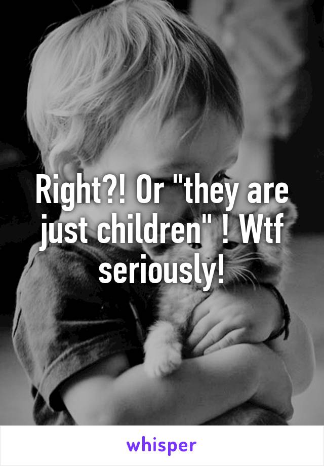 Right?! Or "they are just children" ! Wtf seriously!