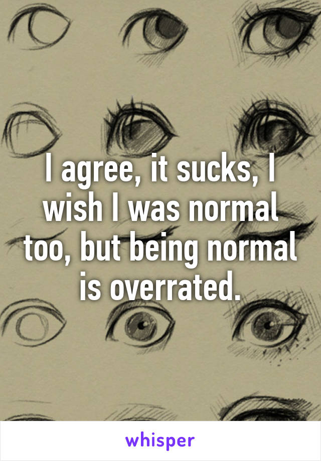 I agree, it sucks, I wish I was normal too, but being normal is overrated.