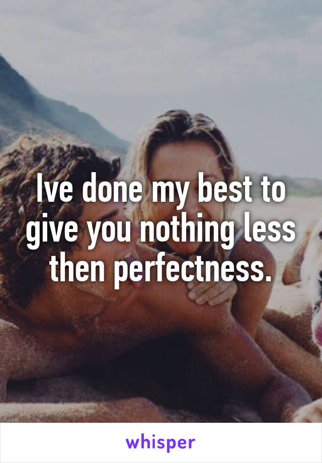 Ive done my best to give you nothing less then perfectness.