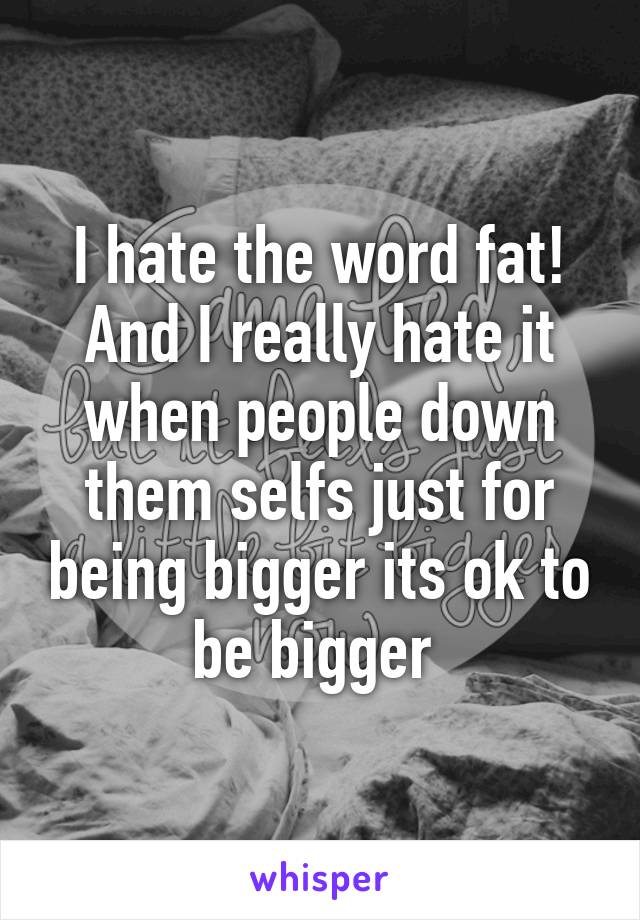 I hate the word fat! And I really hate it when people down them selfs just for being bigger its ok to be bigger 