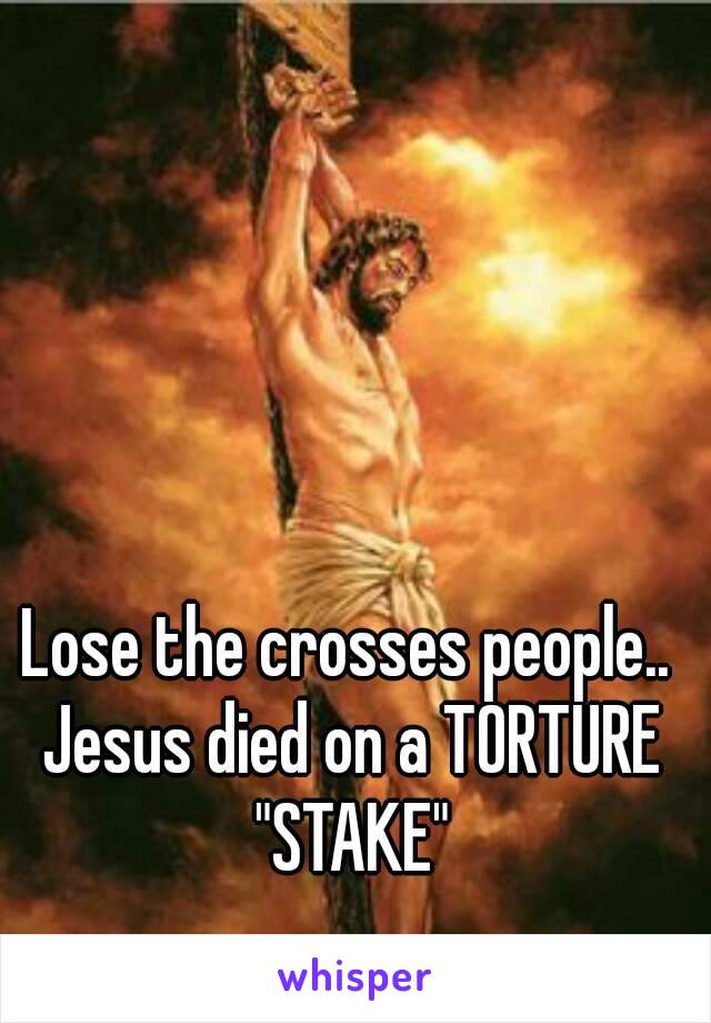 Lose the crosses people.. Jesus died on a TORTURE "STAKE"