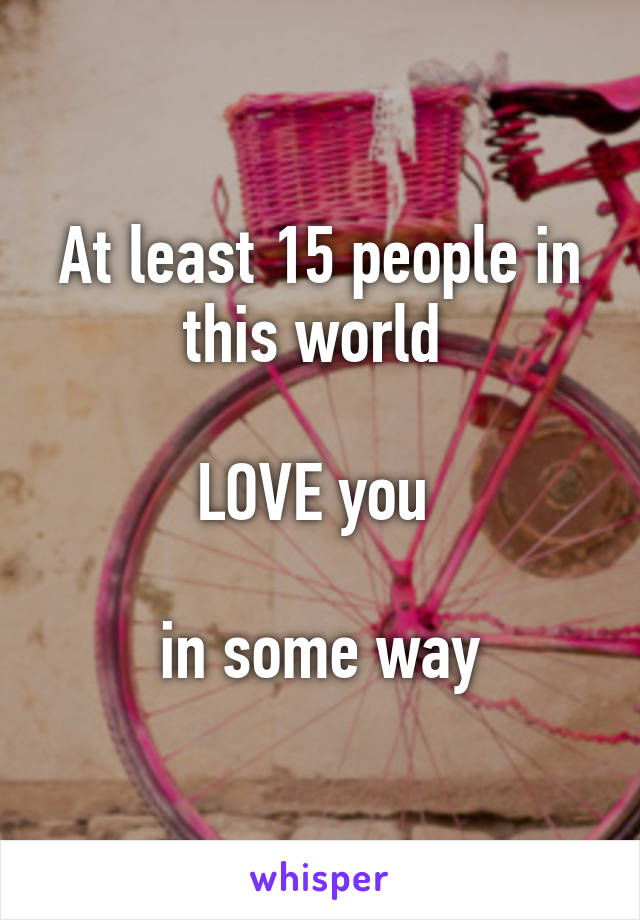At least 15 people in this world 

LOVE you 

in some way