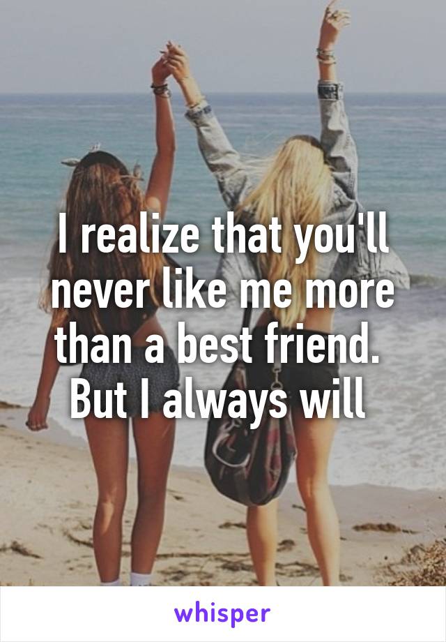 I realize that you'll never like me more than a best friend. 
But I always will 