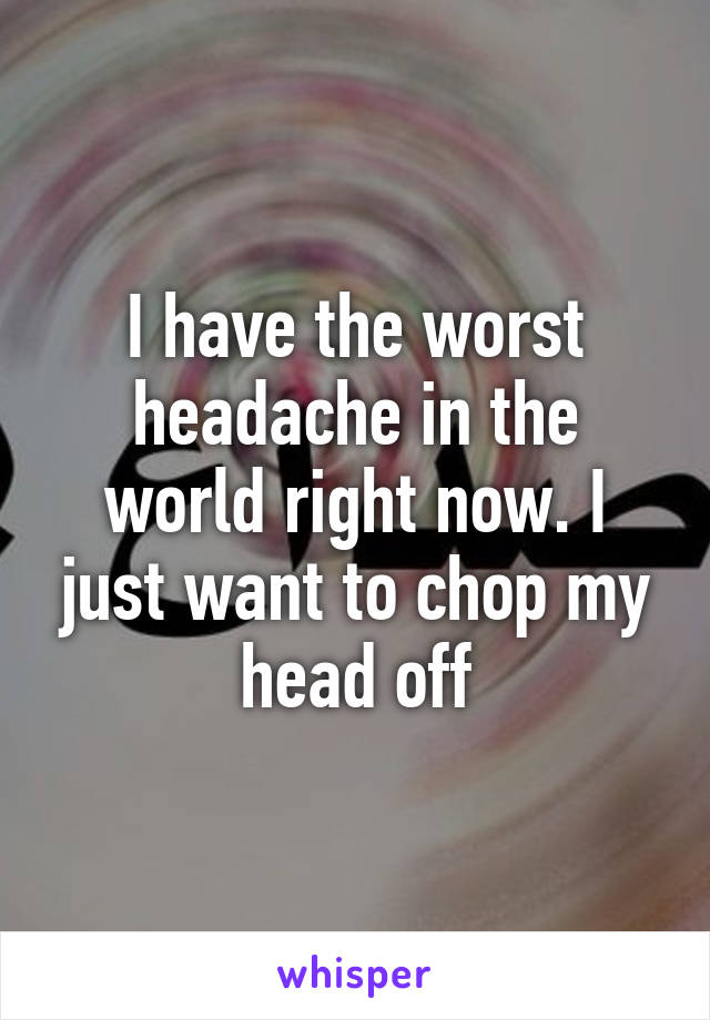 I have the worst headache in the world right now. I just want to chop my head off