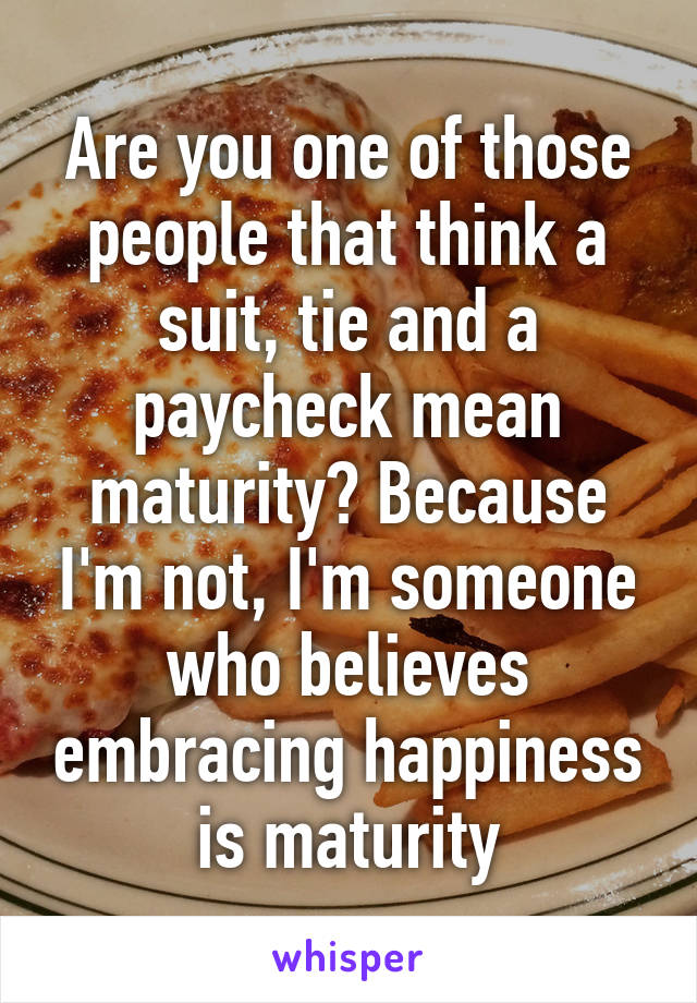 Are you one of those people that think a suit, tie and a paycheck mean maturity? Because I'm not, I'm someone who believes embracing happiness is maturity
