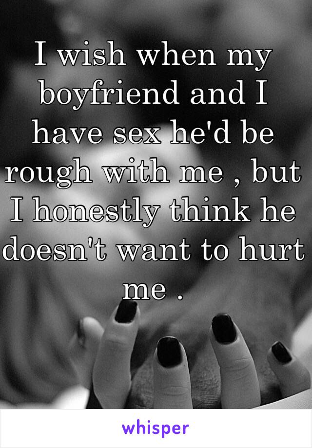 I wish when my boyfriend and I have sex he'd be rough with me , but I honestly think he doesn't want to hurt me . 