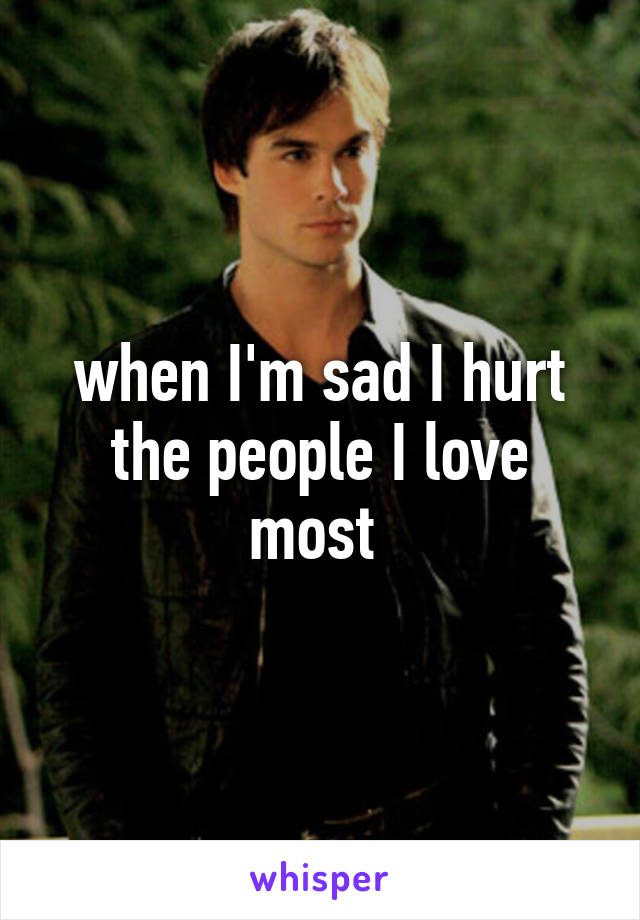 when I'm sad I hurt the people I love most 