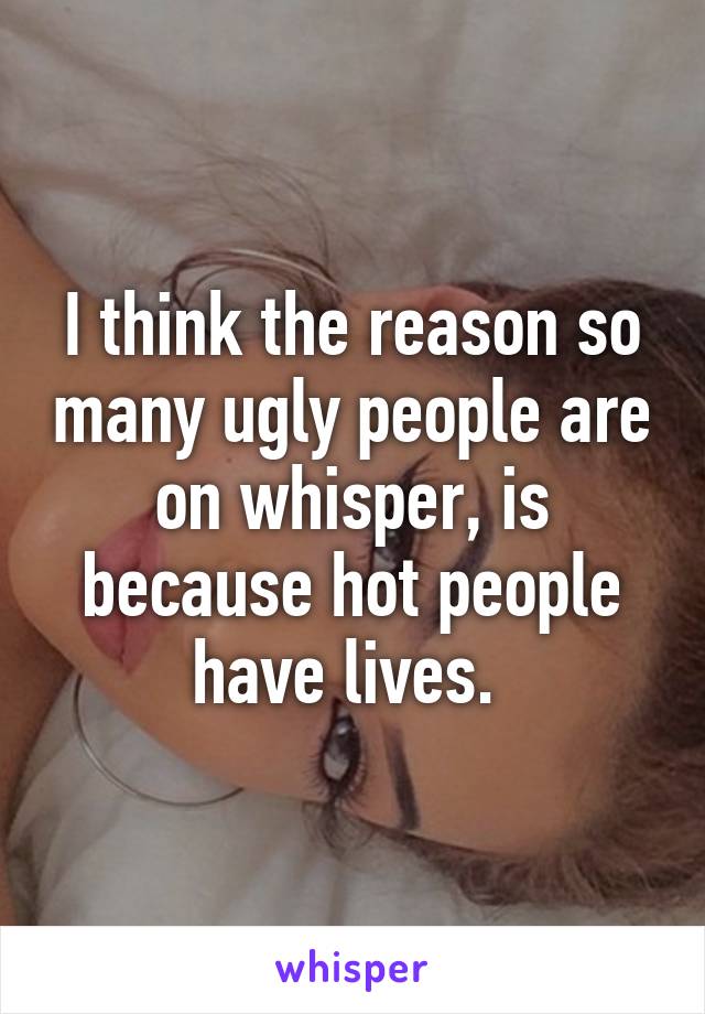 I think the reason so many ugly people are on whisper, is because hot people have lives. 