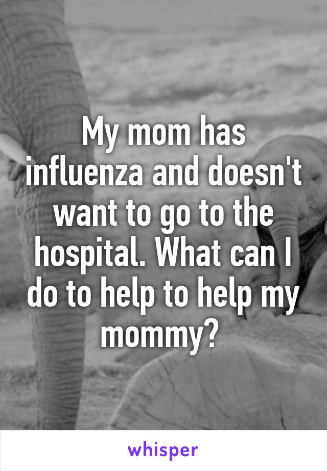 My mom has influenza and doesn't want to go to the hospital. What can I do to help to help my mommy? 