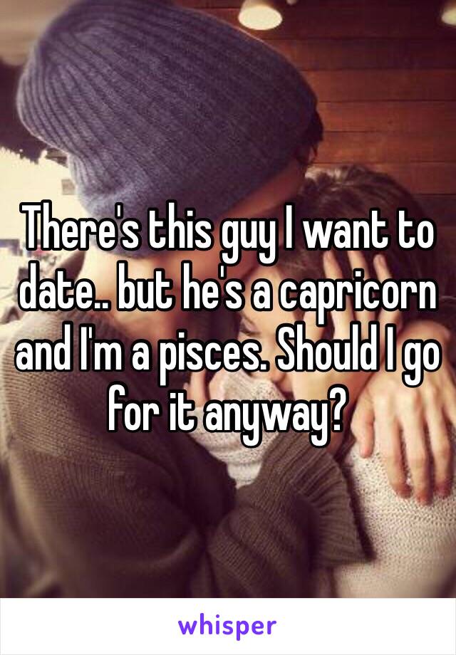 There's this guy I want to date.. but he's a capricorn and I'm a pisces. Should I go for it anyway?