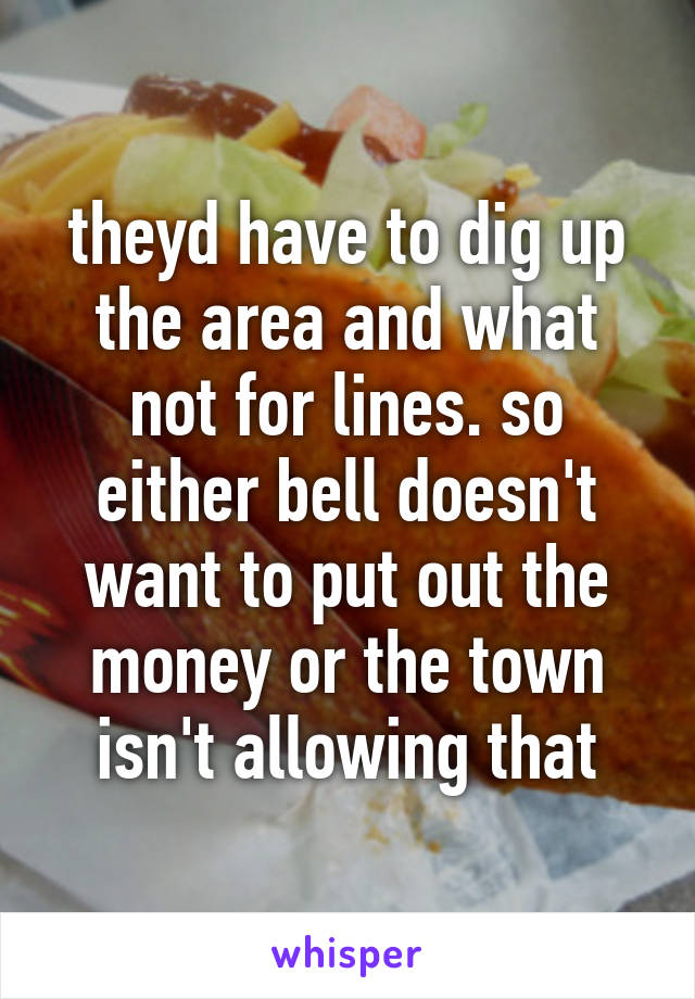 theyd have to dig up the area and what not for lines. so either bell doesn't want to put out the money or the town isn't allowing that