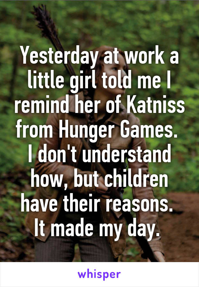 Yesterday at work a little girl told me I remind her of Katniss from Hunger Games. 
I don't understand how, but children have their reasons. 
It made my day. 