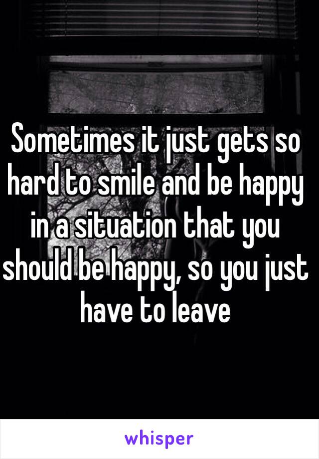 Sometimes it just gets so hard to smile and be happy in a situation that you should be happy, so you just have to leave