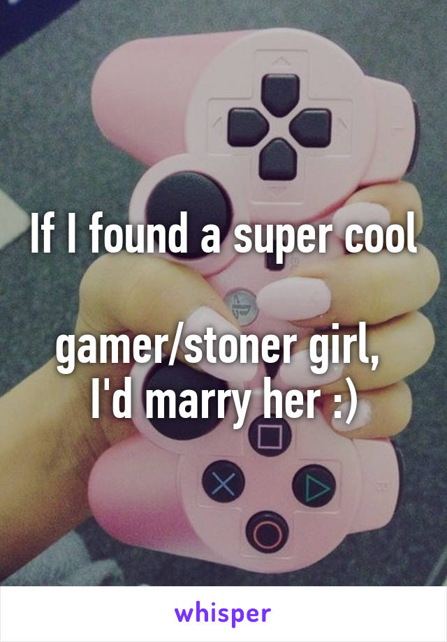 If I found a super cool 
gamer/stoner girl, 
I'd marry her :)