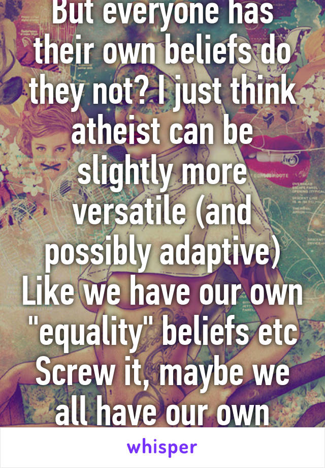 But everyone has their own beliefs do they not? I just think atheist can be slightly more versatile (and possibly adaptive) Like we have our own "equality" beliefs etc
Screw it, maybe we all have our own religions in our heart.