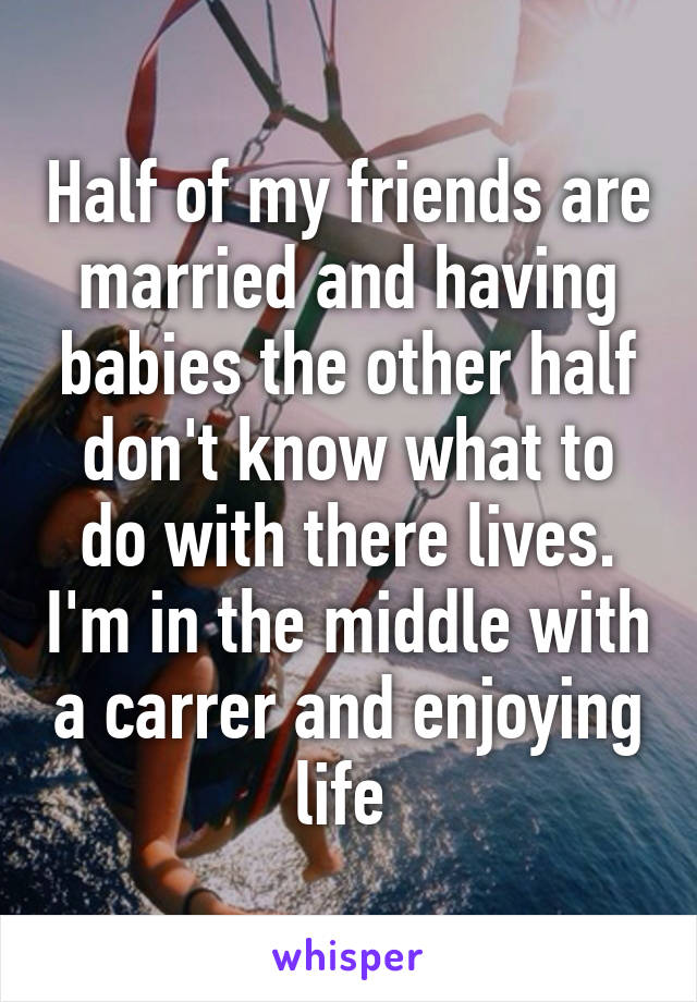 Half of my friends are married and having babies the other half don't know what to do with there lives. I'm in the middle with a carrer and enjoying life 