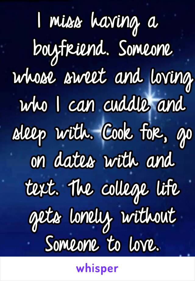 I miss having a boyfriend. Someone whose sweet and loving who I can cuddle and sleep with. Cook for, go on dates with and text. The college life gets lonely without Someone to love.
