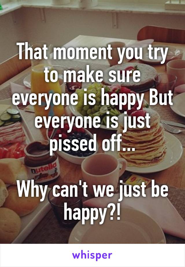 That moment you try to make sure everyone is happy But everyone is just pissed off...

Why can't we just be happy?!