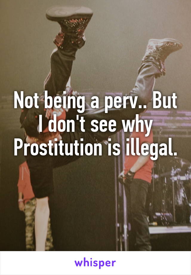 Not being a perv.. But I don't see why Prostitution is illegal. 