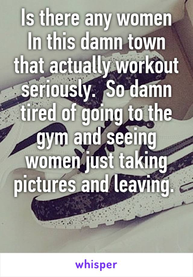 Is there any women In this damn town that actually workout seriously.  So damn tired of going to the gym and seeing women just taking pictures and leaving.  

