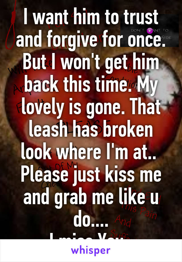 I want him to trust and forgive for once. But I won't get him back this time. My lovely is gone. That leash has broken look where I'm at.. 
Please just kiss me and grab me like u do....
I miss You..