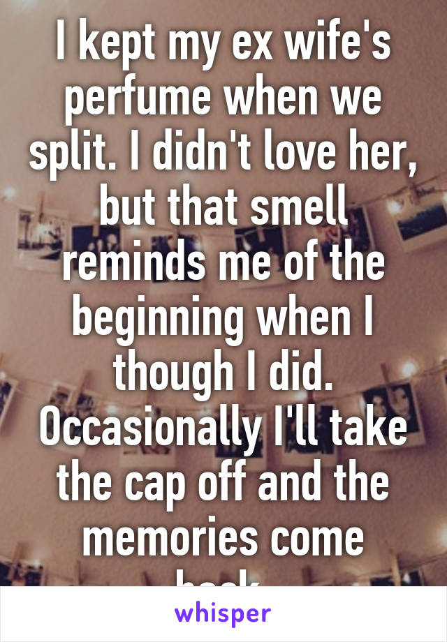 I kept my ex wife's perfume when we split. I didn't love her, but that smell reminds me of the beginning when I though I did. Occasionally I'll take the cap off and the memories come back.