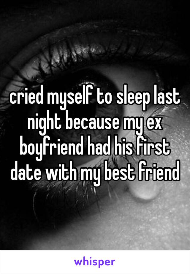 cried myself to sleep last night because my ex boyfriend had his first date with my best friend