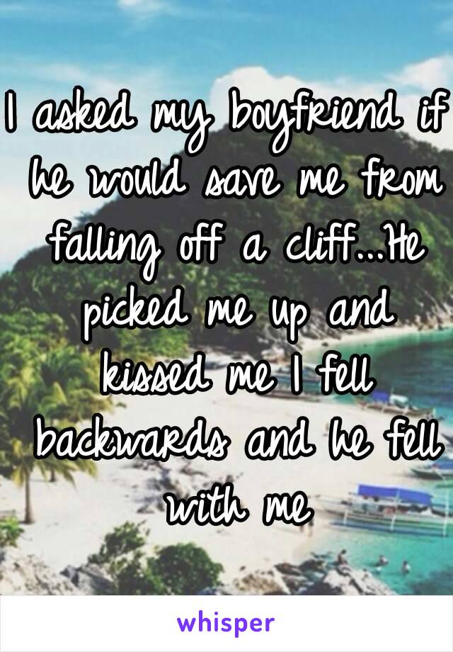 I asked my boyfriend if he would save me from falling off a cliff...He picked me up and kissed me I fell backwards and he fell with me