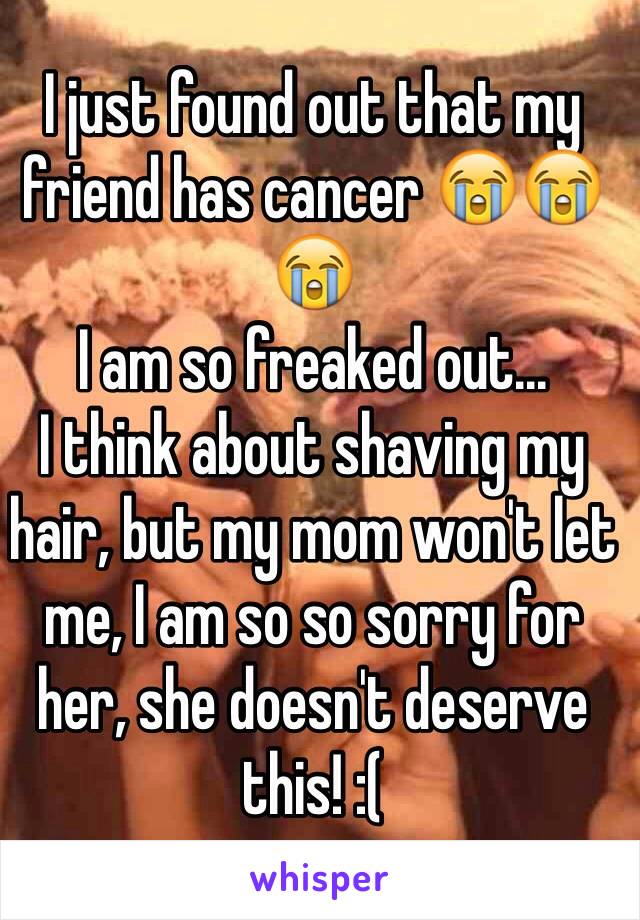 I just found out that my friend has cancer 😭😭😭 
I am so freaked out... 
I think about shaving my hair, but my mom won't let me, I am so so sorry for her, she doesn't deserve this! :(