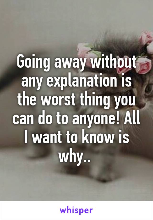 Going away without any explanation is the worst thing you can do to anyone! All I want to know is why.. 