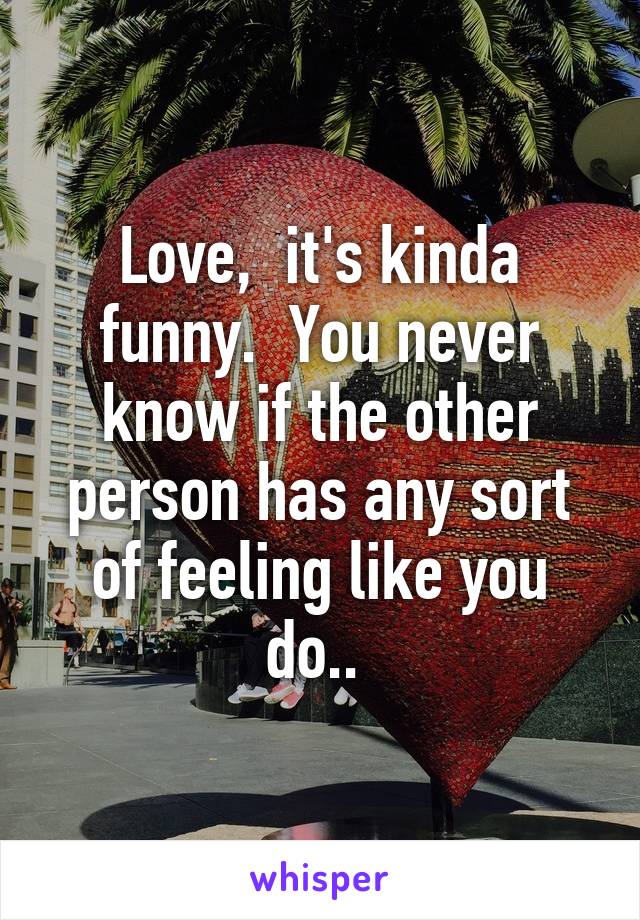 Love,  it's kinda funny.  You never know if the other person has any sort of feeling like you do.. 