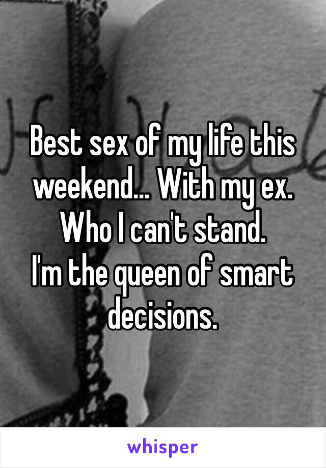 Best sex of my life this weekend... With my ex. Who I can't stand. 
I'm the queen of smart decisions.