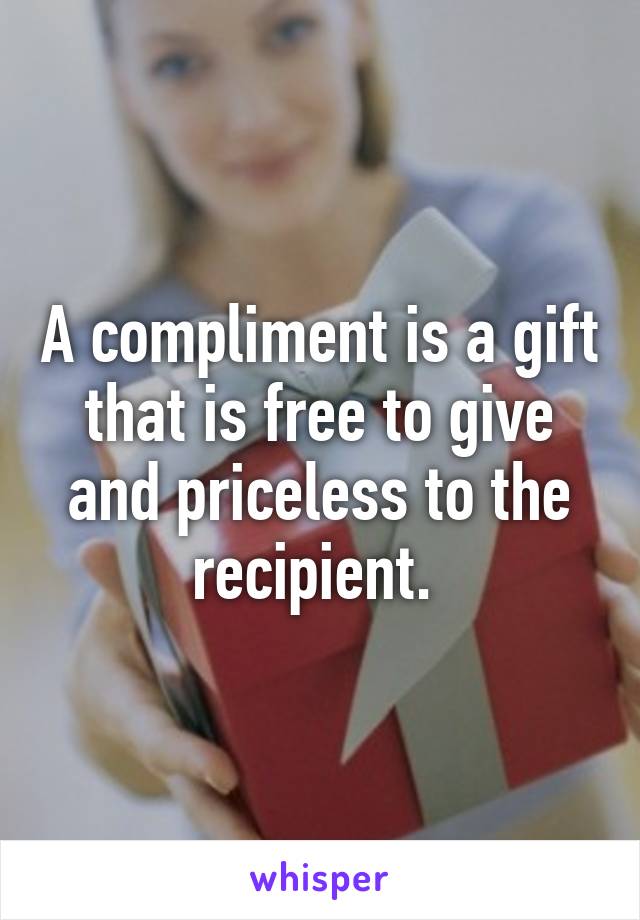 A compliment is a gift that is free to give and priceless to the recipient. 
