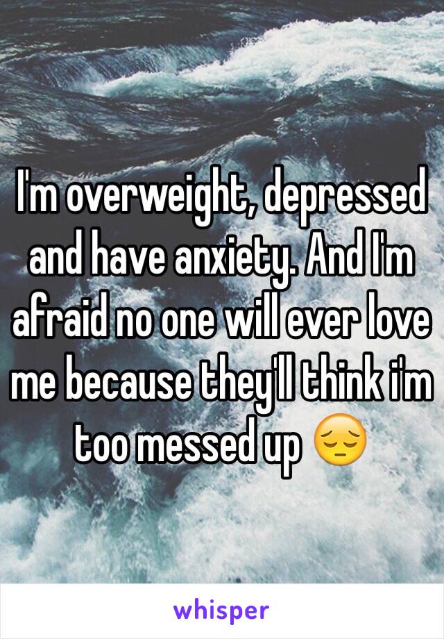 I'm overweight, depressed and have anxiety. And I'm afraid no one will ever love me because they'll think i'm too messed up 😔