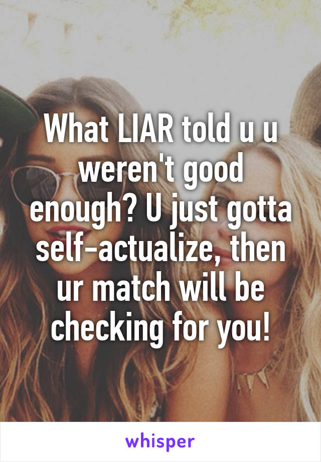 What LIAR told u u weren't good enough? U just gotta self-actualize, then ur match will be checking for you!