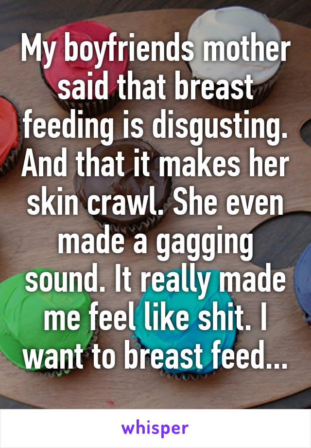 My boyfriends mother said that breast feeding is disgusting. And that it makes her skin crawl. She even made a gagging sound. It really made me feel like shit. I want to breast feed... 