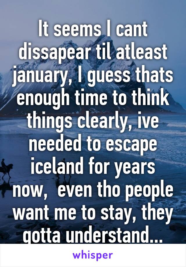 It seems I cant dissapear til atleast january, I guess thats enough time to think things clearly, ive needed to escape iceland for years now,  even tho people want me to stay, they gotta understand...