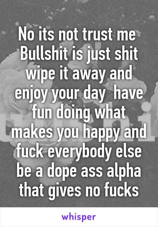 No its not trust me 
Bullshit is just shit wipe it away and enjoy your day  have fun doing what makes you happy and fuck everybody else be a dope ass alpha that gives no fucks