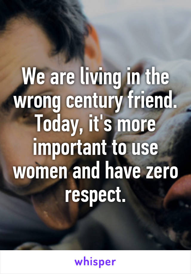 We are living in the wrong century friend. Today, it's more important to use women and have zero respect.