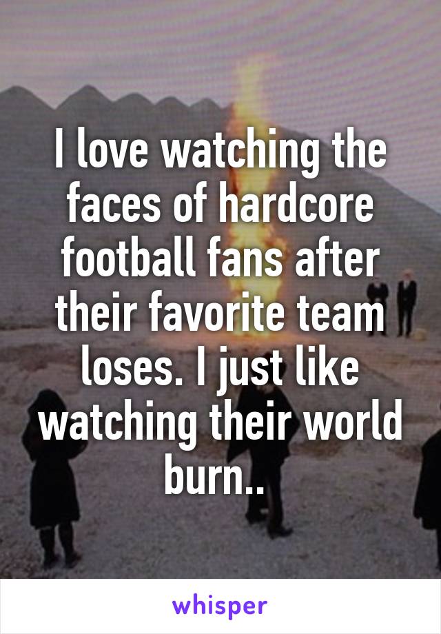 I love watching the faces of hardcore football fans after their favorite team loses. I just like watching their world burn.. 