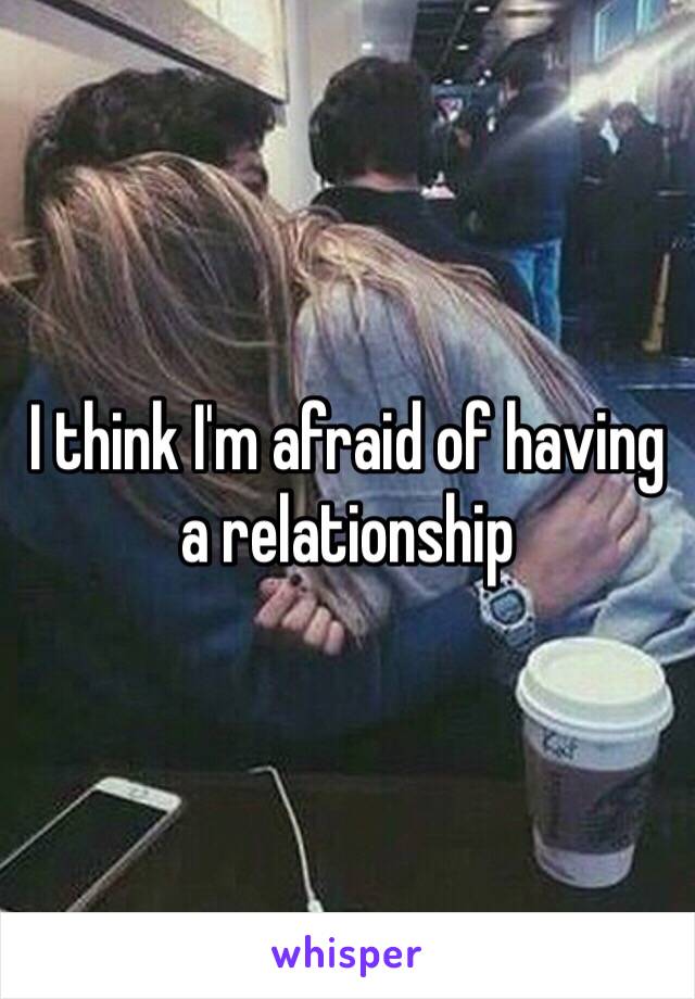 I think I'm afraid of having a relationship 