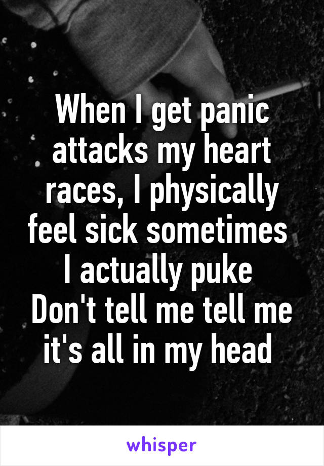 When I get panic attacks my heart races, I physically feel sick sometimes  I actually puke 
Don't tell me tell me it's all in my head 