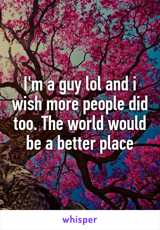 I'm a guy lol and i wish more people did too. The world would be a better place