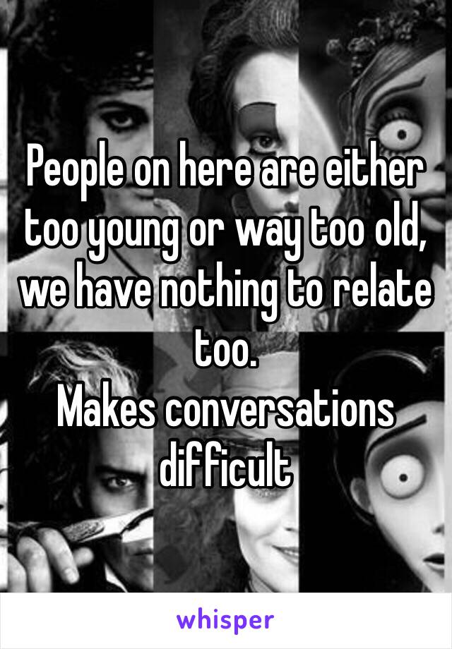 People on here are either too young or way too old, we have nothing to relate too.  
Makes conversations difficult 