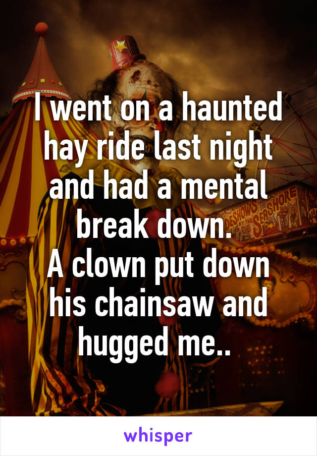 I went on a haunted hay ride last night and had a mental break down. 
A clown put down his chainsaw and hugged me.. 