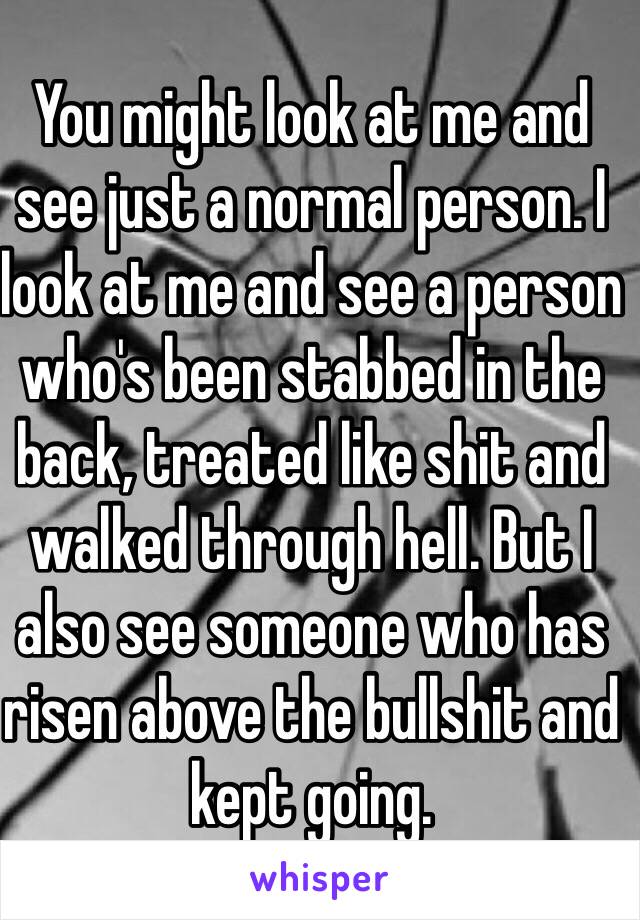You might look at me and see just a normal person. I look at me and see a person who's been stabbed in the back, treated like shit and walked through hell. But I also see someone who has risen above the bullshit and kept going. 