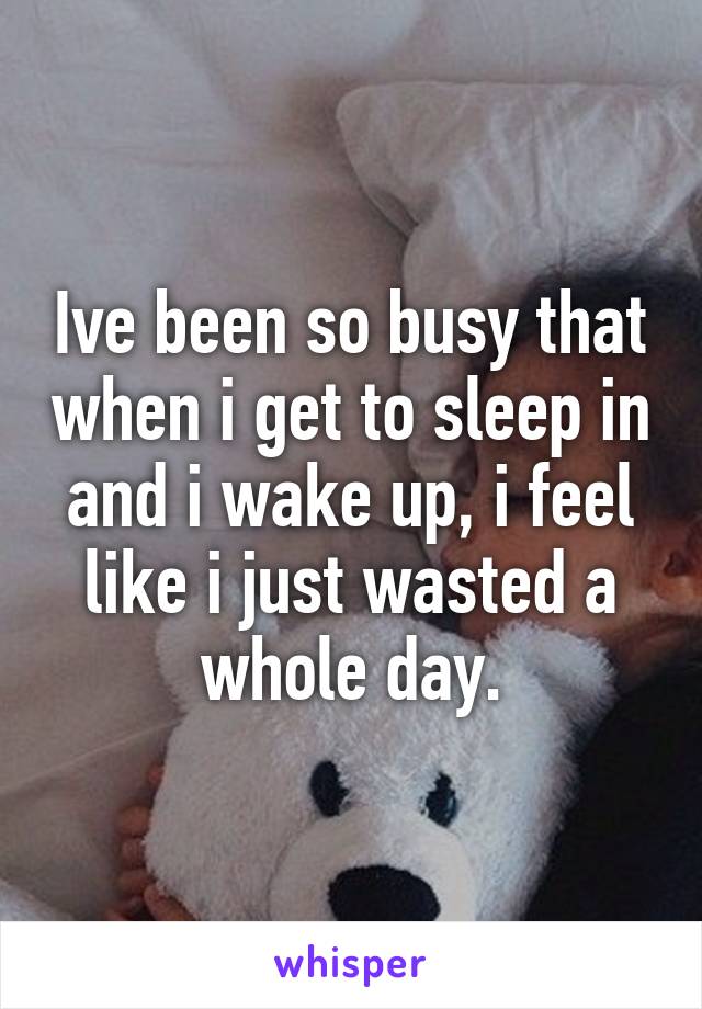 Ive been so busy that when i get to sleep in and i wake up, i feel like i just wasted a whole day.