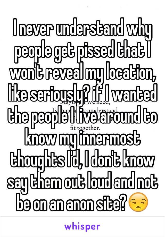 I never understand why people get pissed that I won't reveal my location, like seriously? if I wanted the people I live around to know my innermost thoughts I'd, I don't know say them out loud and not be on an anon site?😒