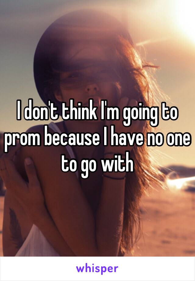 I don't think I'm going to prom because I have no one to go with 