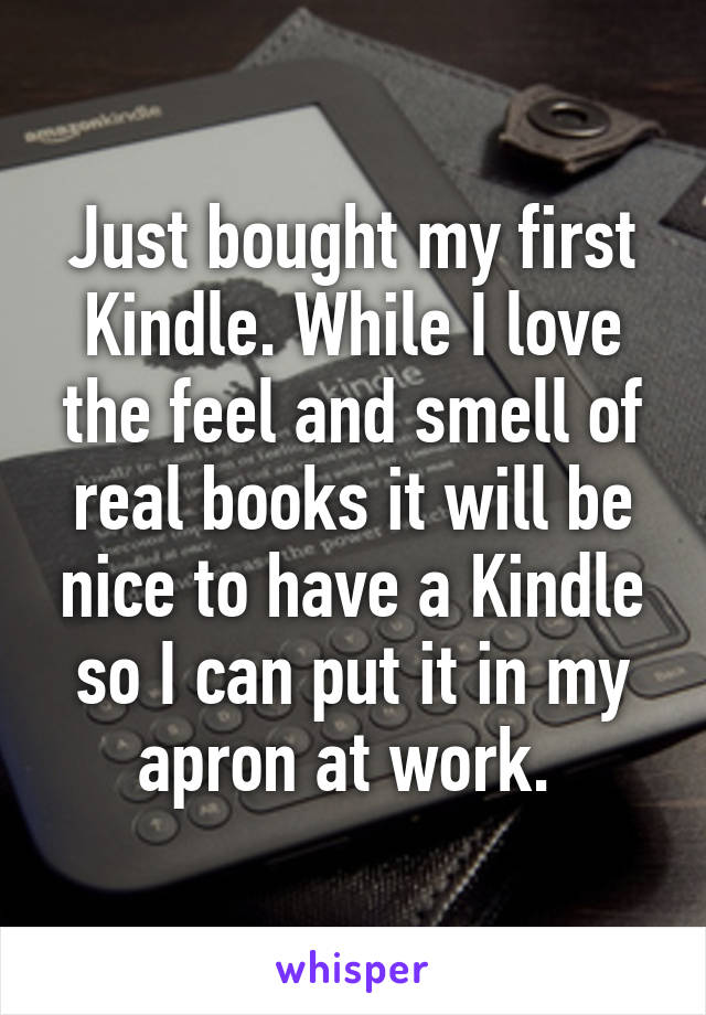 Just bought my first Kindle. While I love the feel and smell of real books it will be nice to have a Kindle so I can put it in my apron at work. 